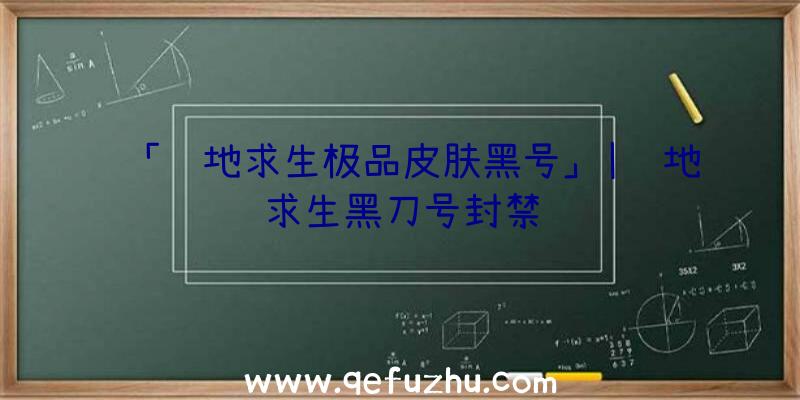 「绝地求生极品皮肤黑号」|绝地求生黑刀号封禁